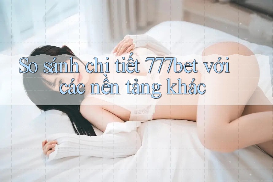 So sánh chi tiết 777bet với các nền tảng khác