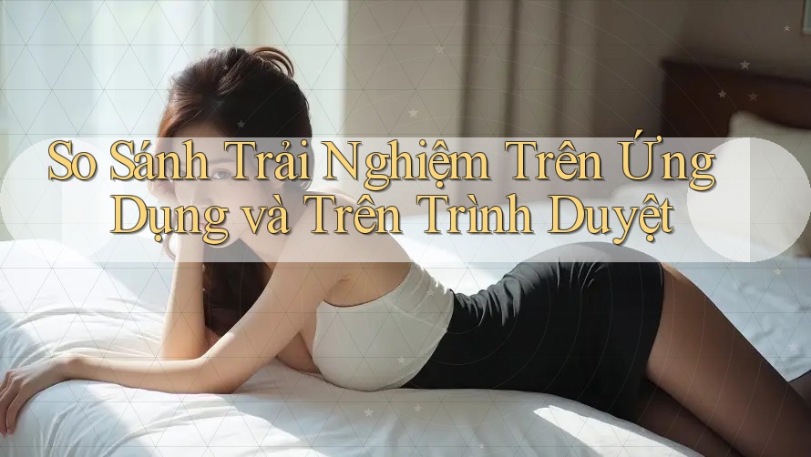 So Sánh Trải Nghiệm Trên Ứng Dụng và Trên Trình Duyệt