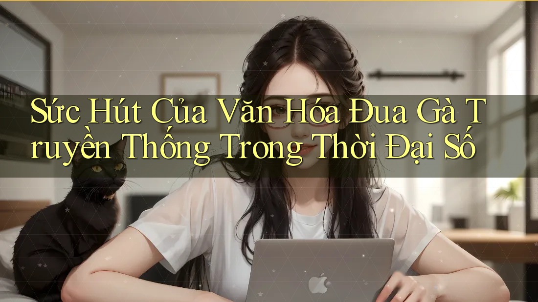 Sức Hút Của Văn Hóa Đua Gà Truyền Thống Trong Thời Đại Số