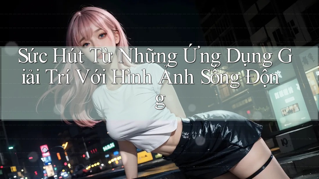 Sức Hút Từ Những Ứng Dụng Giải Trí Với Hình Ảnh Sống Động