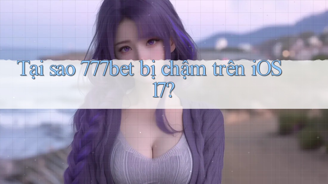 Tại sao 777bet bị chậm trên iOS 17?