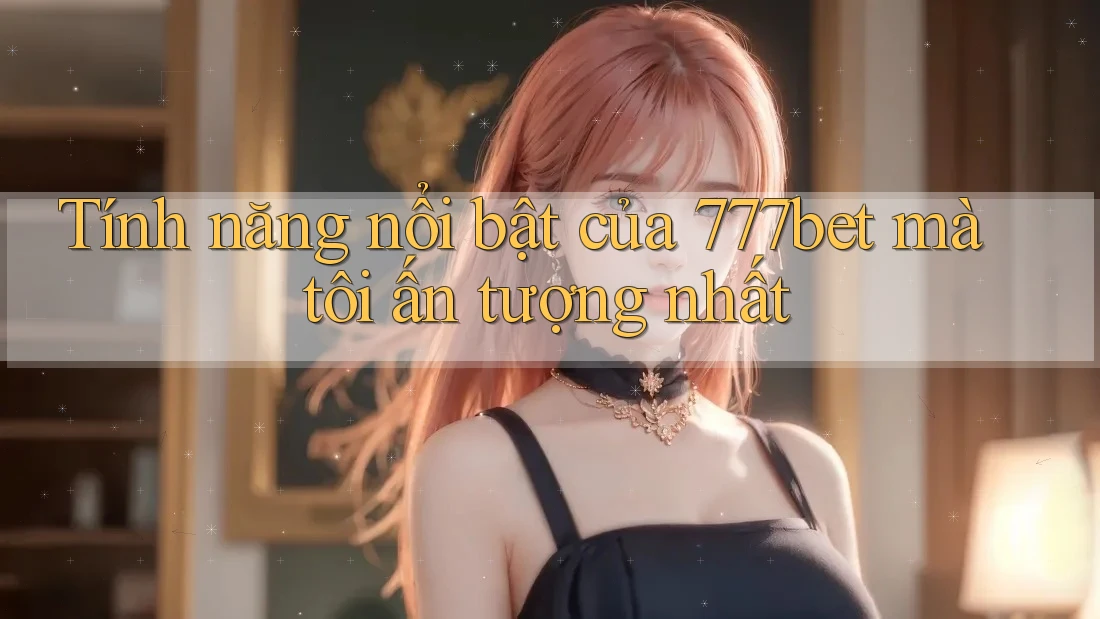 Tính năng nổi bật của 777bet mà tôi ấn tượng nhất