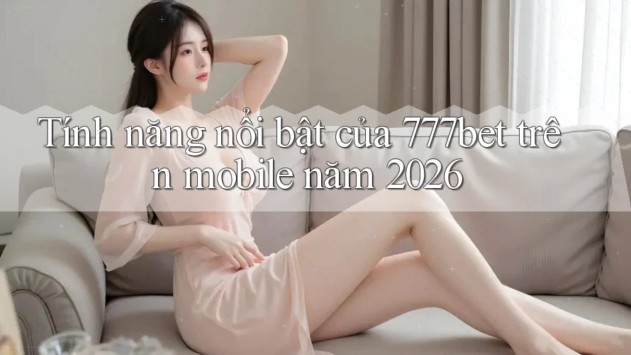 Tính năng nổi bật của 777bet trên mobile năm 2026
