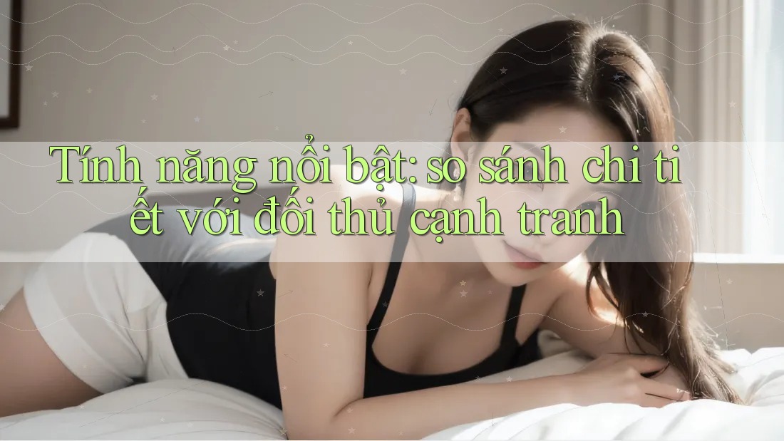 Tính năng nổi bật: so sánh chi tiết với đối thủ cạnh tranh