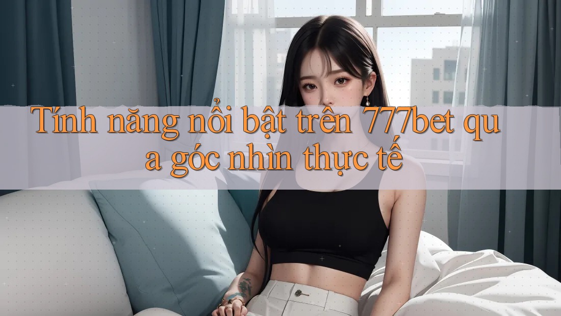 Tính năng nổi bật trên 777bet qua góc nhìn thực tế