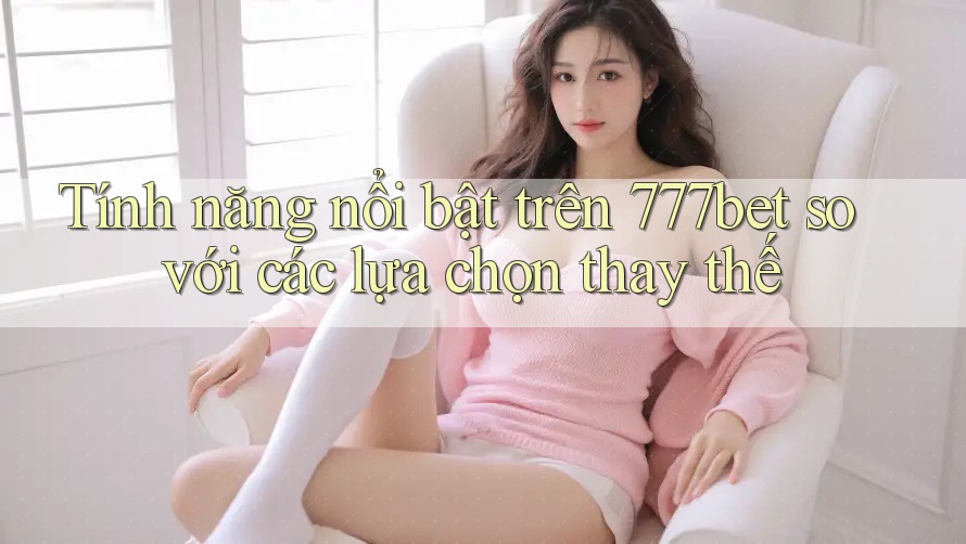 Tính năng nổi bật trên 777bet so với các lựa chọn thay thế