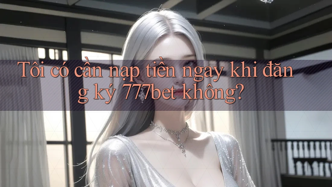 Tôi có cần nạp tiền ngay khi đăng ký 777bet không?
