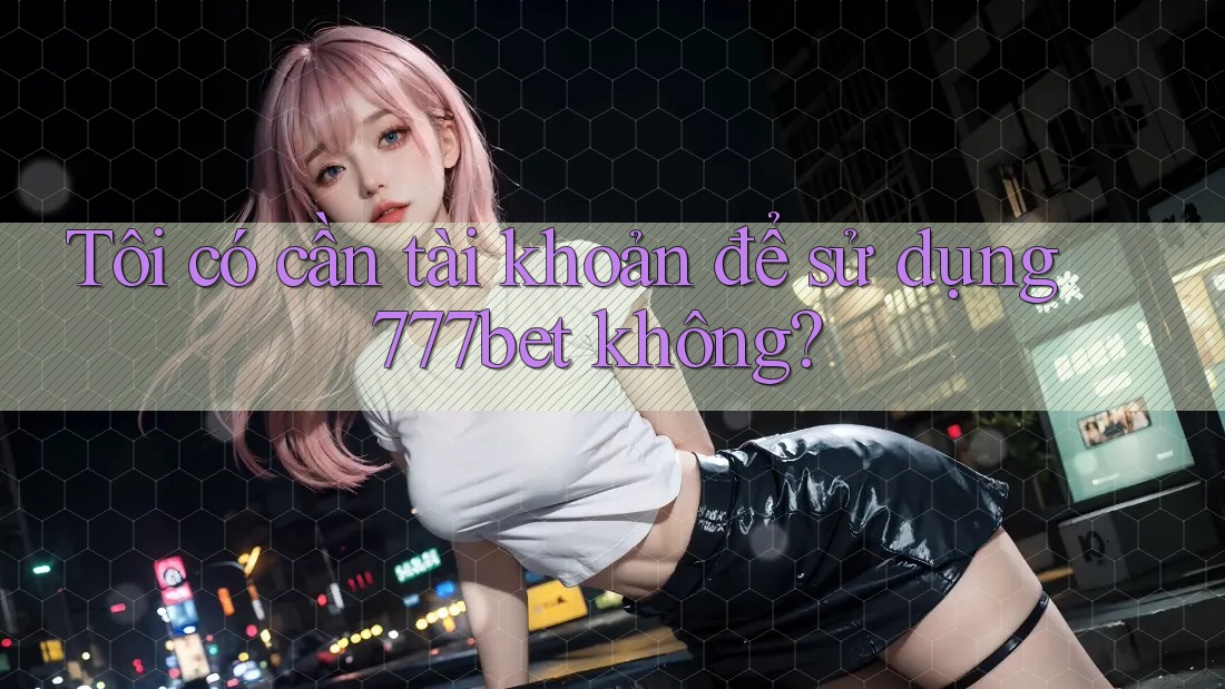 Tôi có cần tài khoản để sử dụng 777bet không?