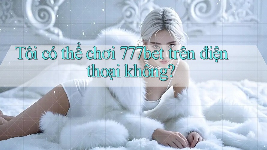 Tôi có thể chơi 777bet trên điện thoại không?