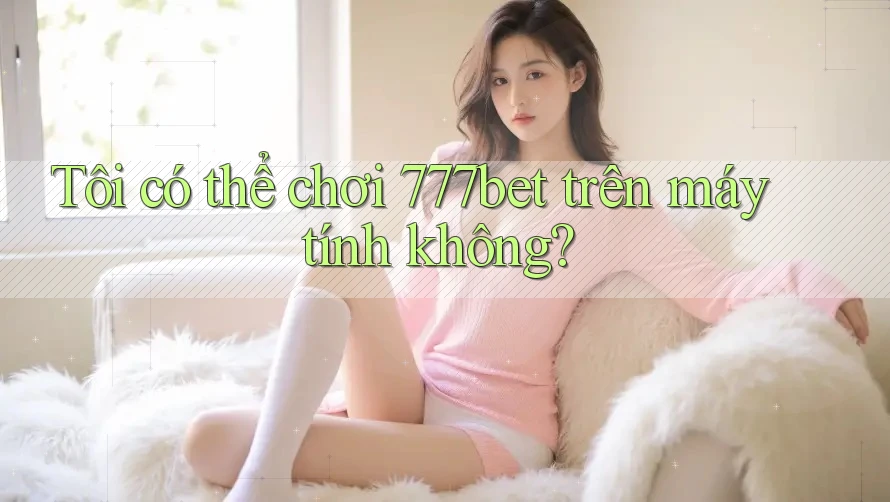 Tôi có thể chơi 777bet trên máy tính không?