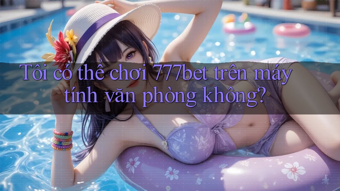 Tôi có thể chơi 777bet trên máy tính văn phòng không?