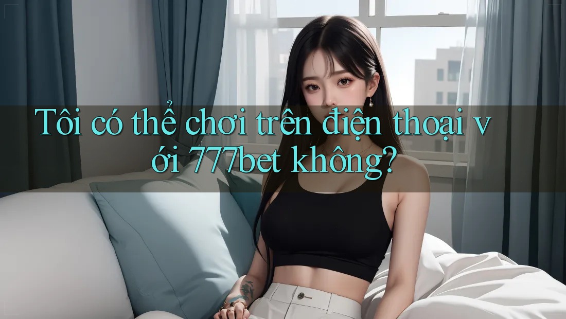 Tôi có thể chơi trên điện thoại với 777bet không?