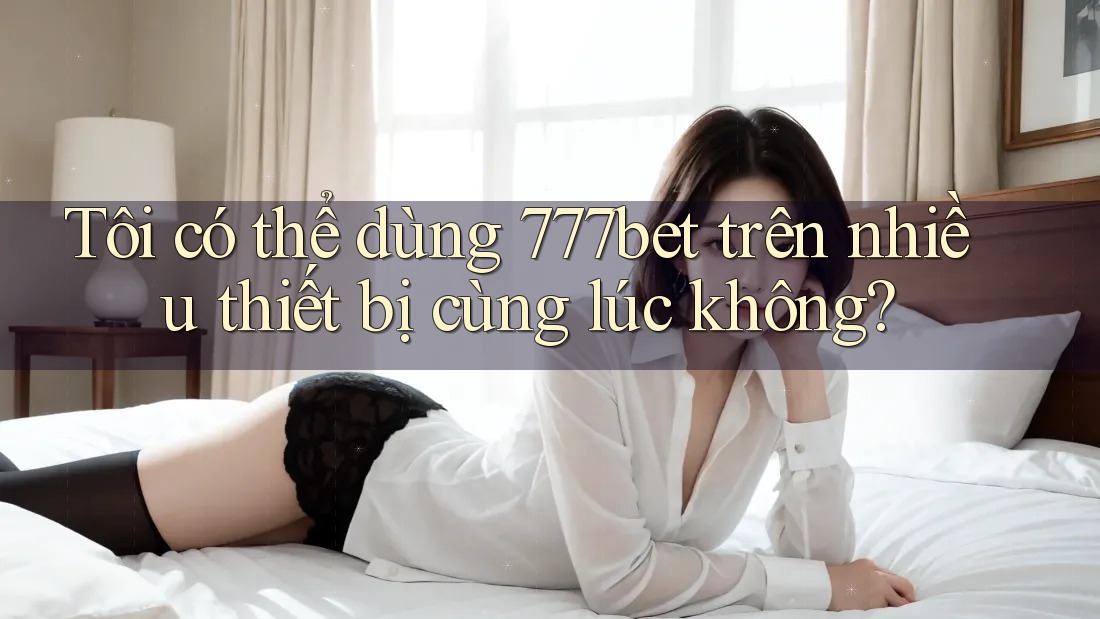 Tôi có thể dùng 777bet trên nhiều thiết bị cùng lúc không?