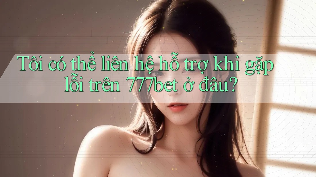 Tôi có thể liên hệ hỗ trợ khi gặp lỗi trên 777bet ở đâu?