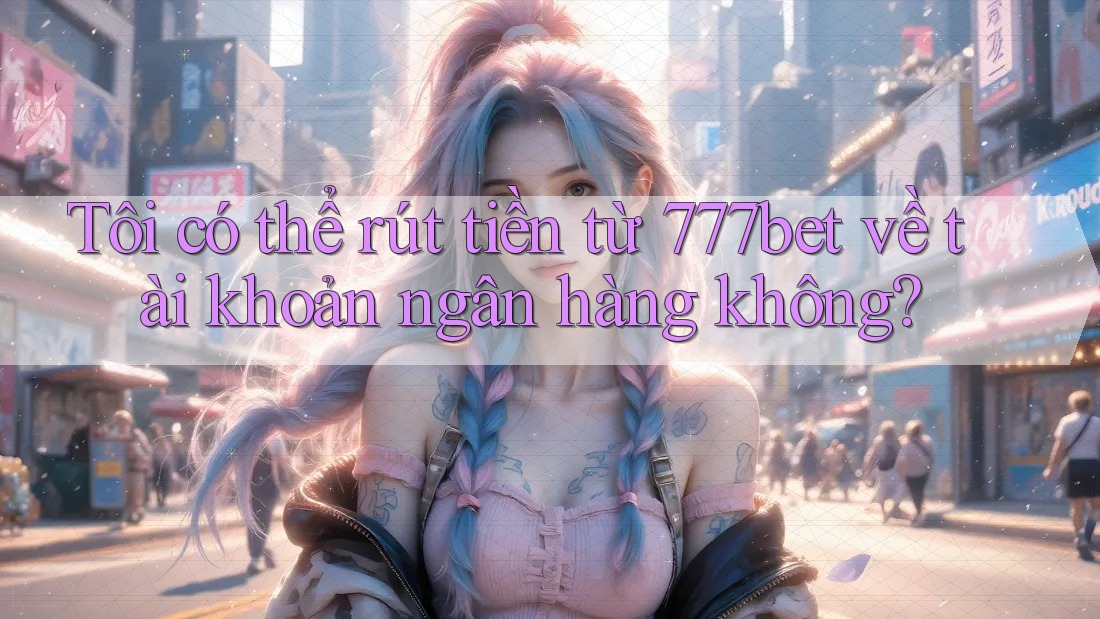Tôi có thể rút tiền từ 777bet về tài khoản ngân hàng không?
