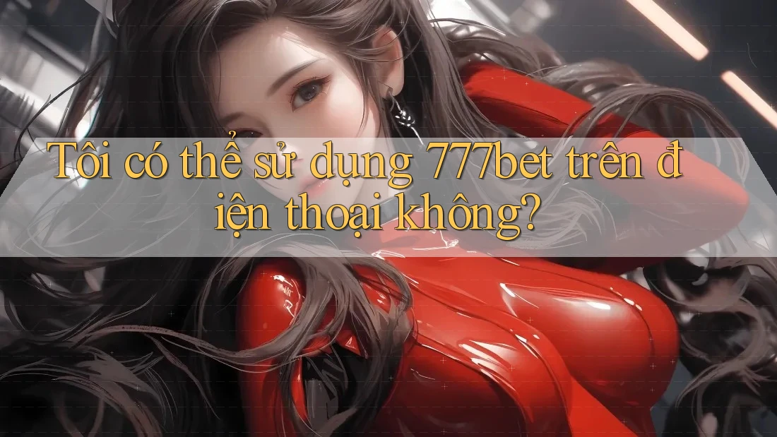 Tôi có thể sử dụng 777bet trên điện thoại không?