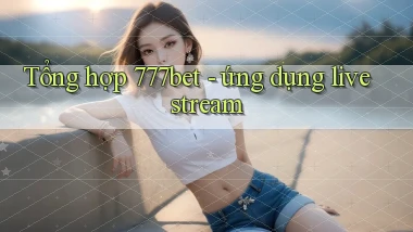 Tổng hợp 777bet   ứng dụng livestream