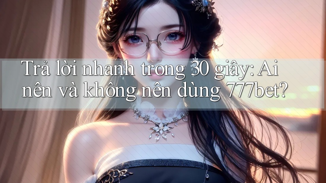 Trả lời nhanh trong 30 giây: Ai nên và không nên dùng 777bet?