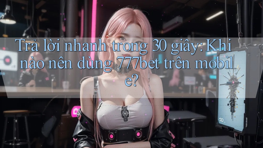 Trả lời nhanh trong 30 giây: Khi nào nên dùng 777bet trên mobile?