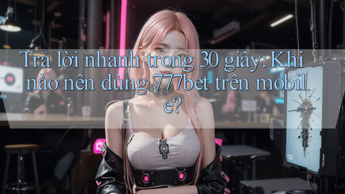 Trả lời nhanh trong 30 giây: Khi nào nên dùng 777bet trên mobile?