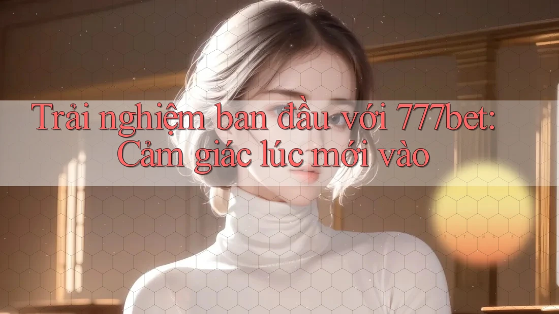 Trải nghiệm ban đầu với 777bet: Cảm giác lúc mới vào