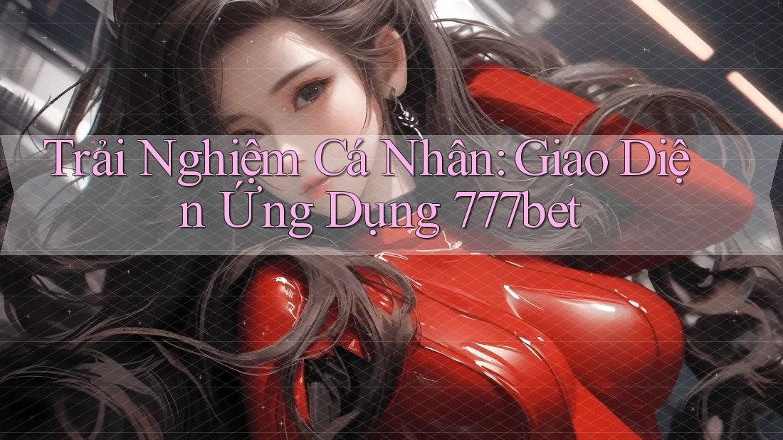 Trải Nghiệm Cá Nhân: Giao Diện Ứng Dụng 777bet