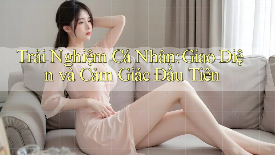 Trải Nghiệm Cá Nhân: Giao Diện Và Cảm Giác Đầu Tiên Trải Nghiệm Cá Nhân: Giao Diện Và Cảm Giác Đầu Tiên