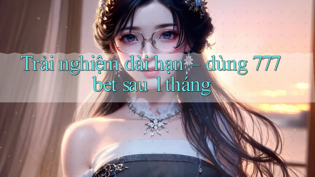 Trải nghiệm dài hạn – dùng 777bet sau 1 tháng
