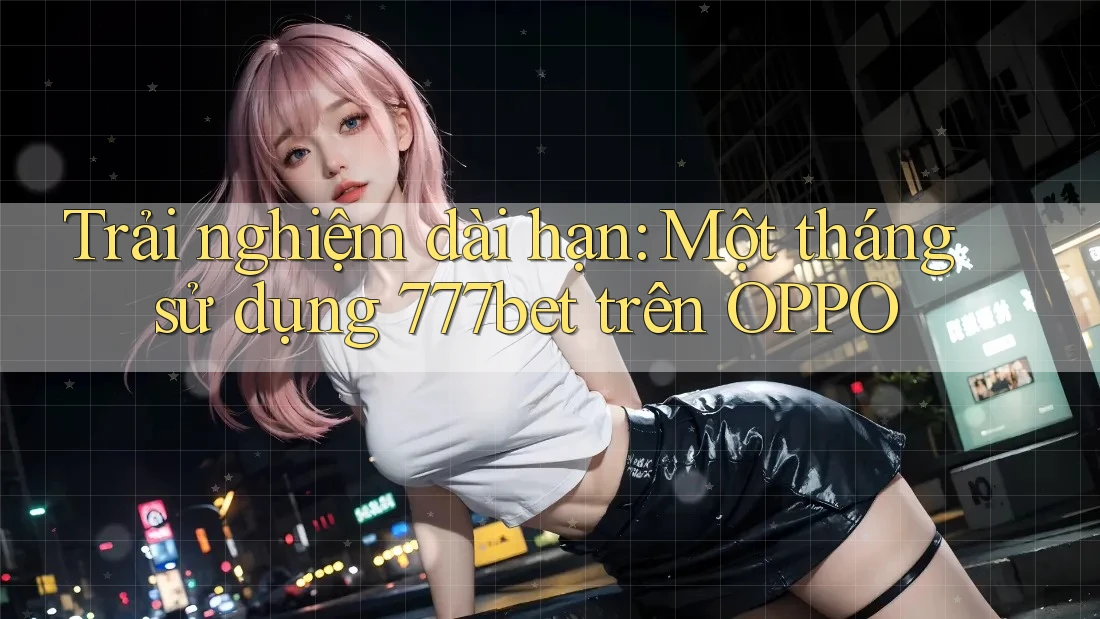 Trải nghiệm dài hạn: Một tháng sử dụng 777bet trên OPPO Trải nghiệm dài hạn: Một tháng sử dụng 777bet trên OPPO