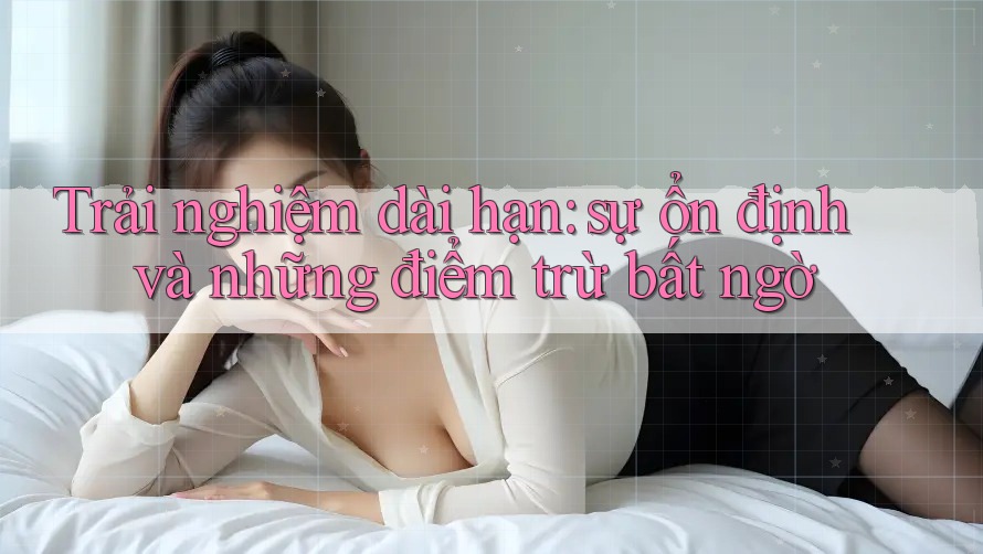 Trải nghiệm dài hạn: sự ổn định và những điểm trừ bất ngờ