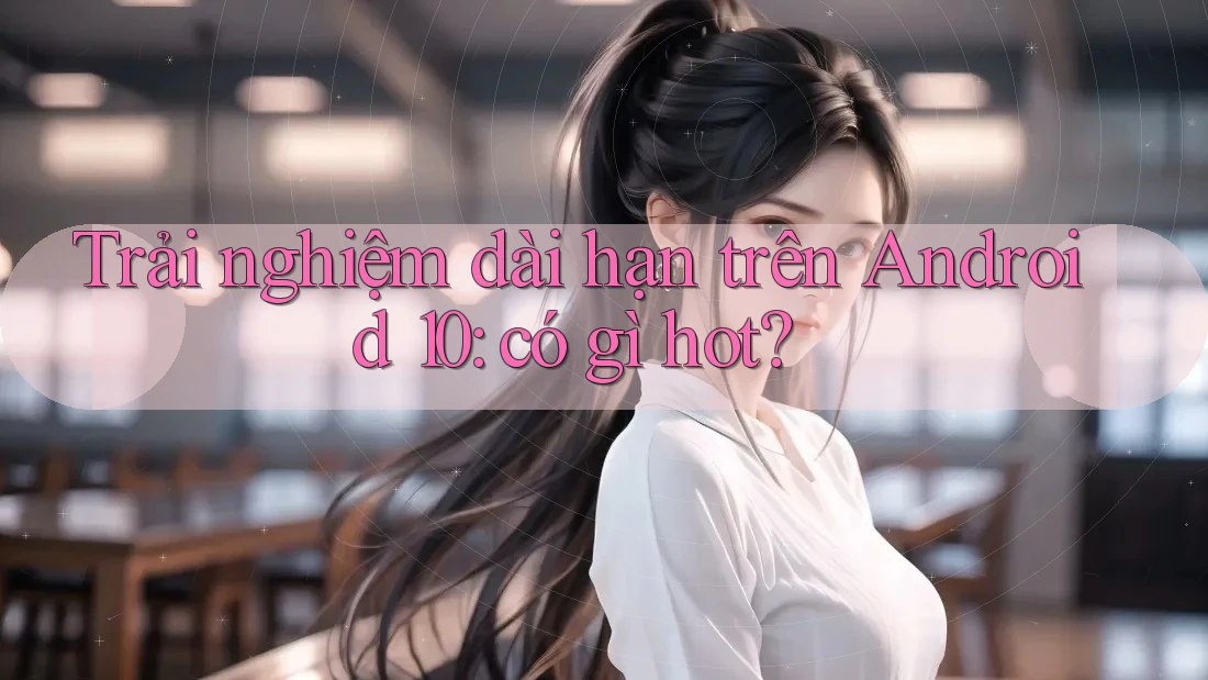 Trải nghiệm dài hạn trên Android 10: có gì hot? Trải nghiệm dài hạn trên Android 10: có gì hot?