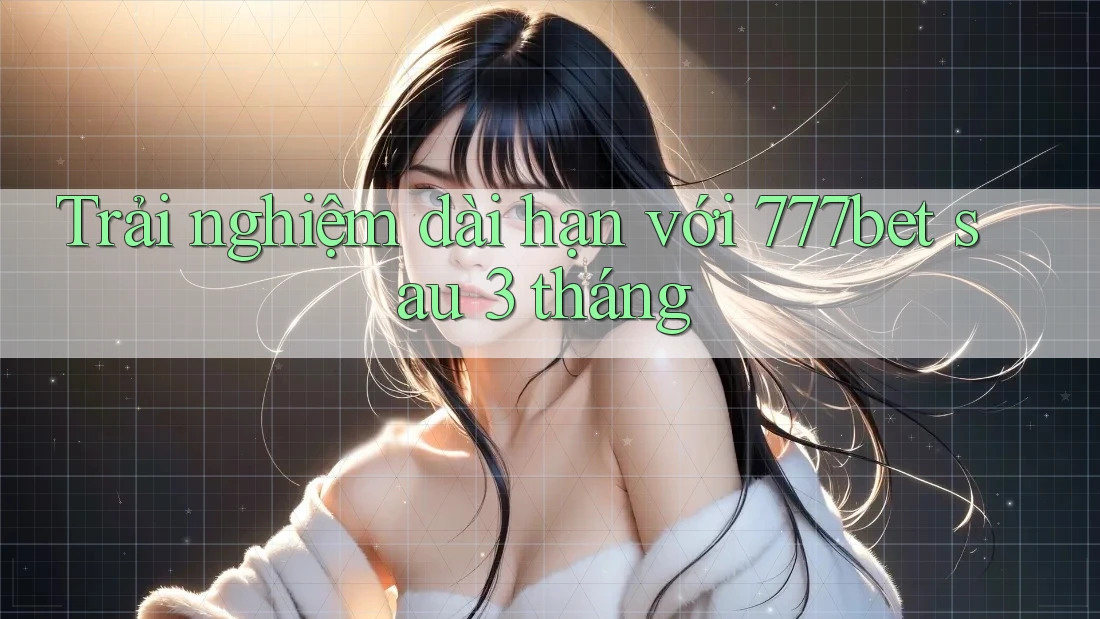 Trải nghiệm dài hạn với 777bet sau 3 tháng
