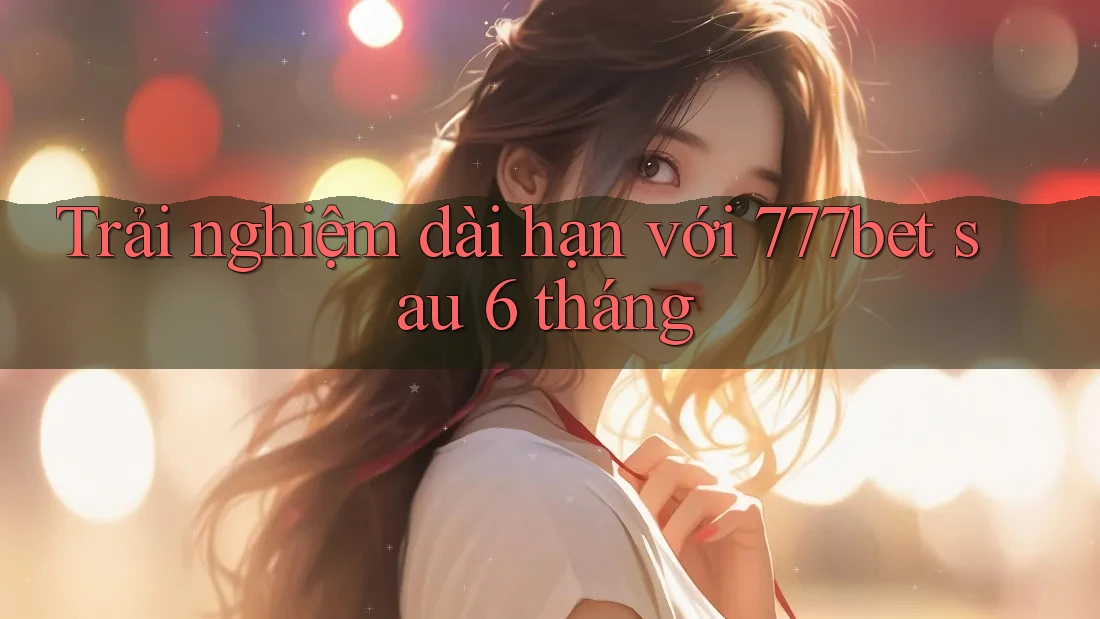 Trải nghiệm dài hạn với 777bet sau 6 tháng