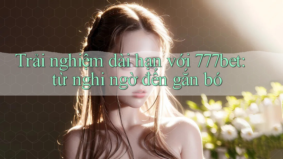 Trải nghiệm dài hạn với 777bet: từ nghi ngờ đến gắn bó Trải nghiệm dài hạn với 777bet: từ nghi ngờ đến gắn bó