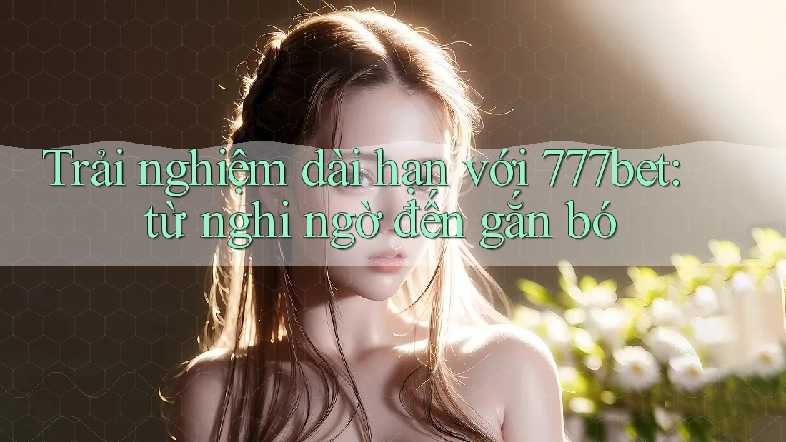 Trải nghiệm dài hạn với 777bet: từ nghi ngờ đến gắn bó Trải nghiệm dài hạn với 777bet: từ nghi ngờ đến gắn bó