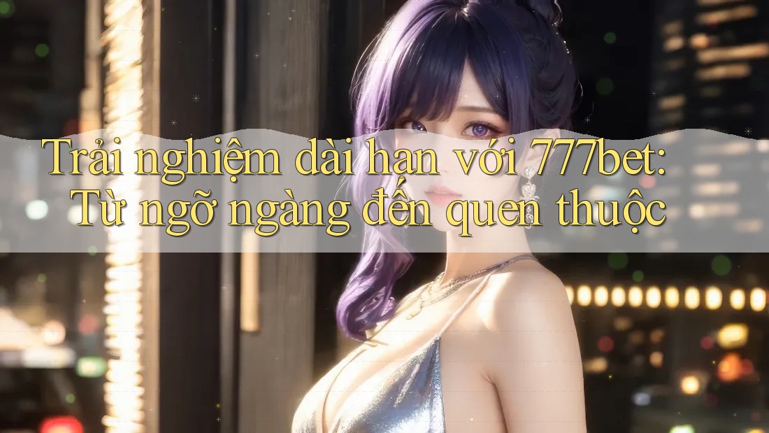 Trải nghiệm dài hạn với 777bet: Từ ngỡ ngàng đến quen thuộc Trải nghiệm dài hạn với 777bet: Từ ngỡ ngàng đến quen thuộc