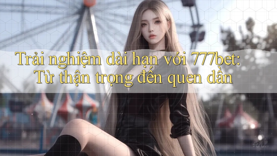 Trải nghiệm dài hạn với 777bet: Từ thận trọng đến quen dần