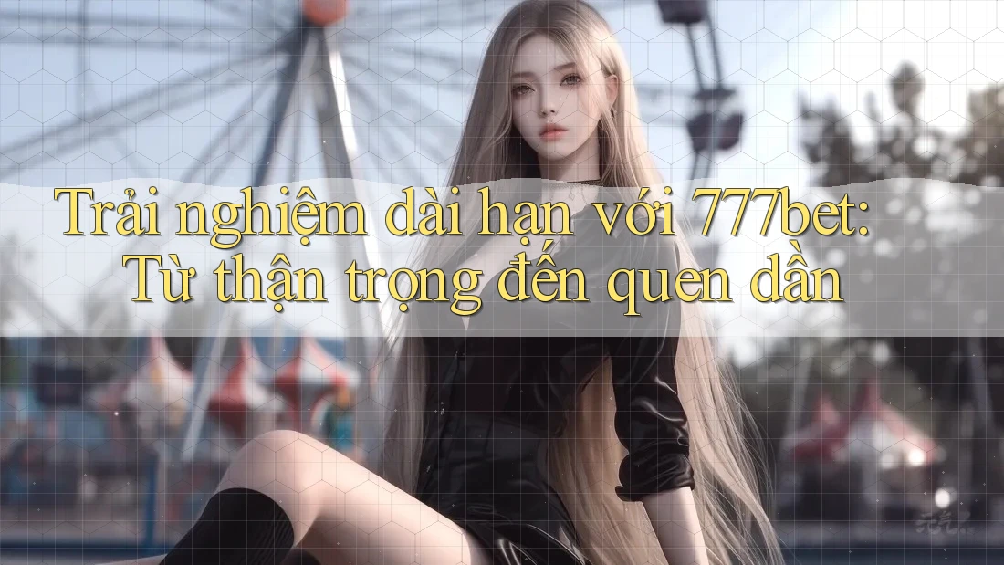 Trải nghiệm dài hạn với 777bet: Từ thận trọng đến quen dần