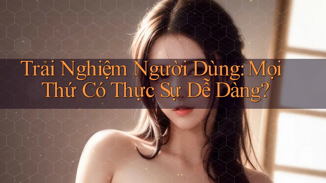 Trải Nghiệm Người Dùng: Mọi Thứ Có Thực Sự Dễ Dàng?