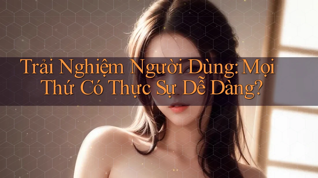 Trải Nghiệm Người Dùng: Mọi Thứ Có Thực Sự Dễ Dàng?