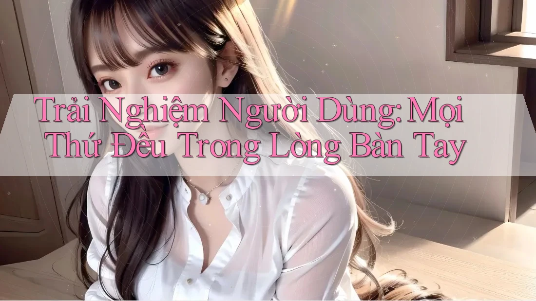 Trải Nghiệm Người Dùng: Mọi Thứ Đều Trong Lòng Bàn Tay Trải Nghiệm Người Dùng: Mọi Thứ Đều Trong Lòng Bàn Tay