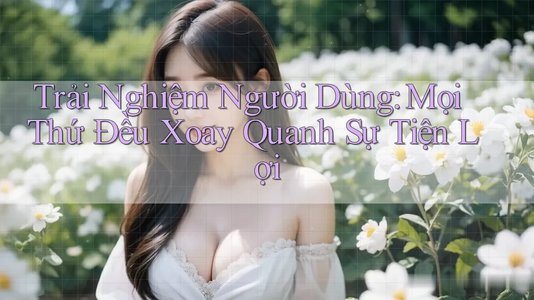 Trải Nghiệm Người Dùng: Mọi Thứ Đều Xoay Quanh Sự Tiện Lợi