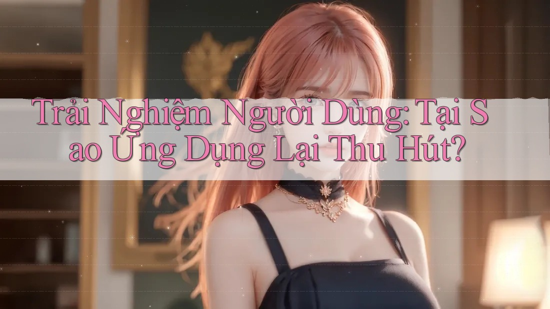 Trải Nghiệm Người Dùng: Tại Sao Ứng Dụng Lại Thu Hút? Trải Nghiệm Người Dùng: Tại Sao Ứng Dụng Lại Thu Hút?