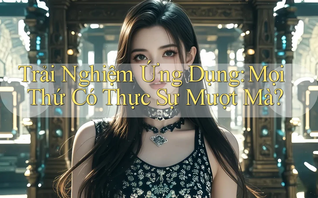 Trải Nghiệm Ứng Dụng: Mọi Thứ Có Thực Sự Mượt Mà?