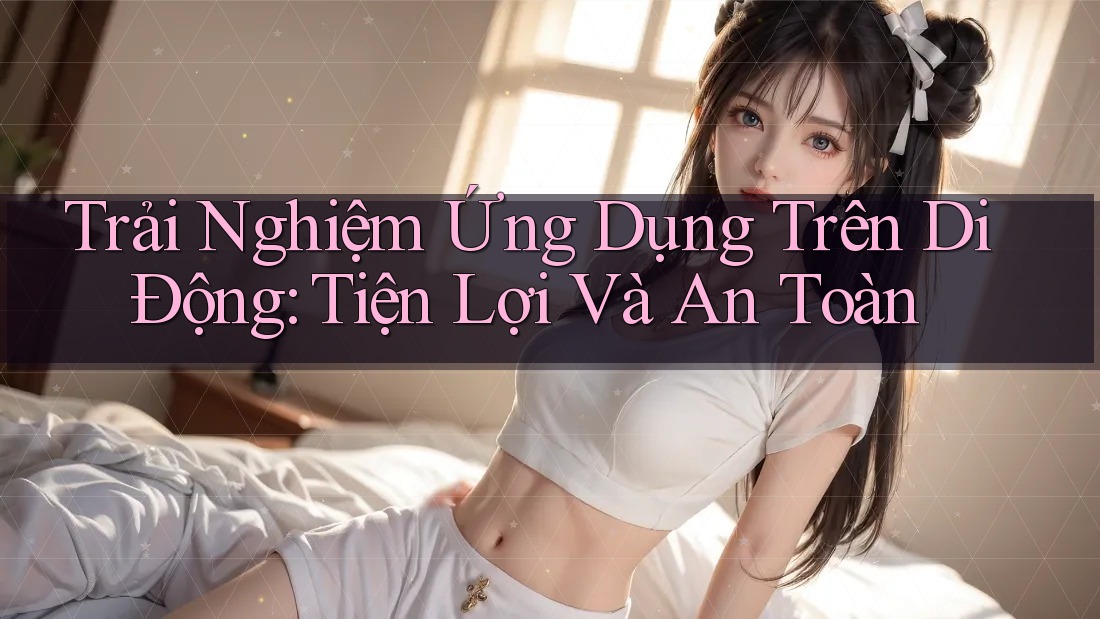 Trải Nghiệm Ứng Dụng Trên Di Động: Tiện Lợi Và An Toàn