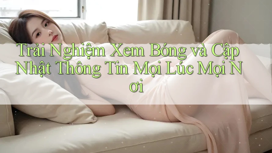Trải Nghiệm Xem Bóng và Cập Nhật Thông Tin Mọi Lúc Mọi Nơi