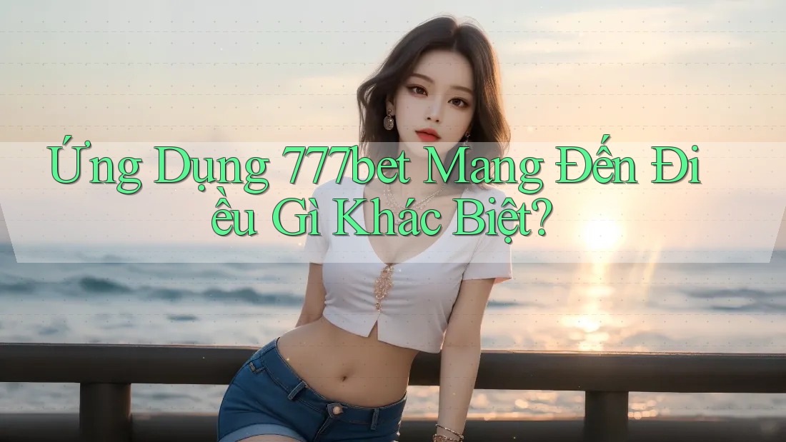 Ứng Dụng 777bet Mang Đến Điều Gì Khác Biệt?