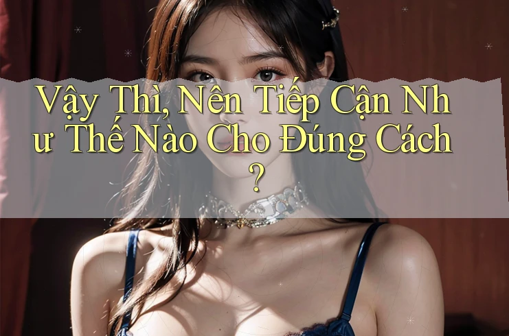 Vậy Thì, Nên Tiếp Cận Như Thế Nào Cho Đúng Cách?