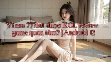 Vì sao 777bet được KOL review game quan tâm Android 12
