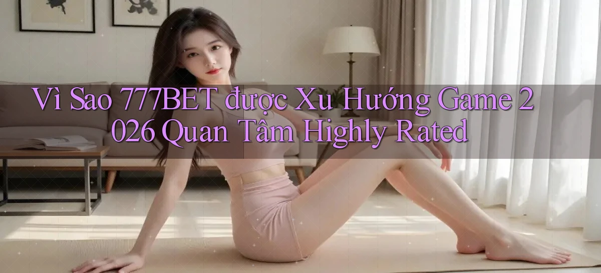 Vì sao 777bet được xu hướng game 2026 quan tâm   highly rated